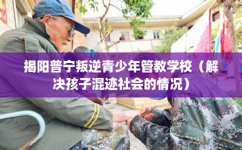 揭阳普宁叛逆青少年管教学校（解决孩子混迹社会的情况）