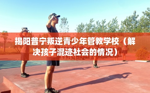 揭阳普宁叛逆青少年管教学校（解决孩子混迹社会的情况）