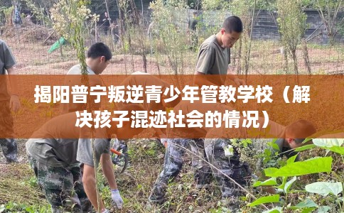 揭阳普宁叛逆青少年管教学校（解决孩子混迹社会的情况）