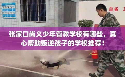 张家口尚义少年管教学校有哪些，真心帮助叛逆孩子的学校推荐！