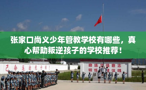 张家口尚义少年管教学校有哪些，真心帮助叛逆孩子的学校推荐！