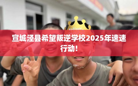 宣城泾县希望叛逆学校2025年速速行动!