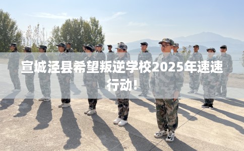 宣城泾县希望叛逆学校2025年速速行动!