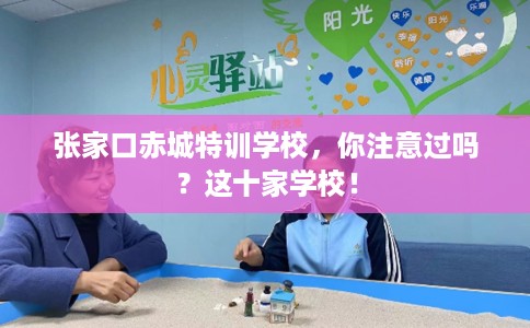 张家口赤城特训学校，你注意过吗？这十家学校！