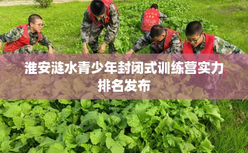 淮安涟水青少年封闭式训练营实力排名发布