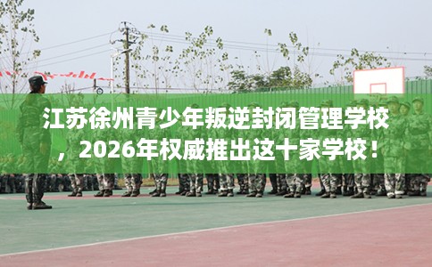 江苏徐州青少年叛逆封闭管理学校，2026年权威推出这十家学校！