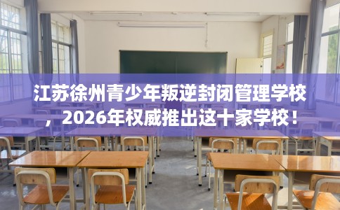 江苏徐州青少年叛逆封闭管理学校，2026年权威推出这十家学校！