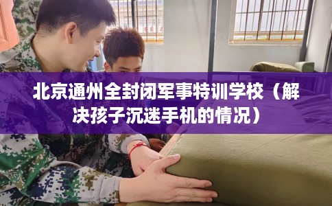 北京通州全封闭军事特训学校（解决孩子沉迷手机的情况）