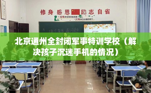 北京通州全封闭军事特训学校（解决孩子沉迷手机的情况）