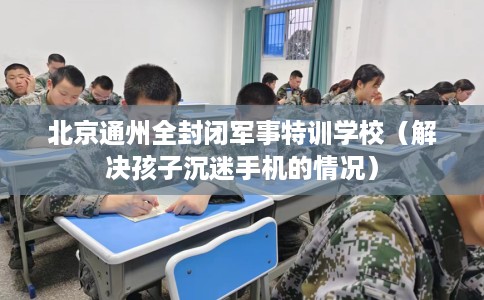 北京通州全封闭军事特训学校（解决孩子沉迷手机的情况）