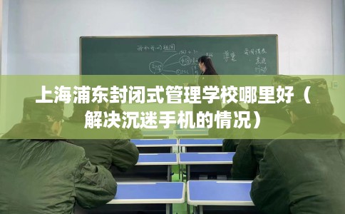 上海浦东封闭式管理学校哪里好（解决沉迷手机的情况）