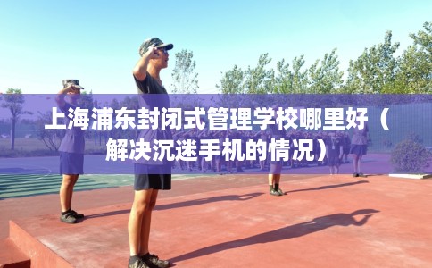 上海浦东封闭式管理学校哪里好（解决沉迷手机的情况）