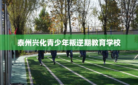 泰州兴化青少年叛逆期教育学校
