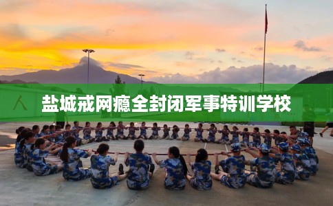 盐城戒网瘾全封闭军事特训学校