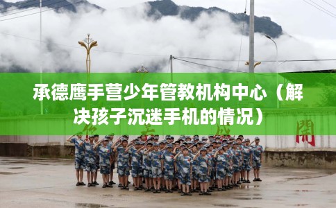 承德鹰手营少年管教机构中心（解决孩子沉迷手机的情况）