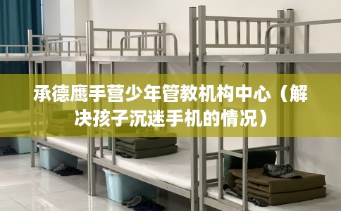 承德鹰手营少年管教机构中心（解决孩子沉迷手机的情况）