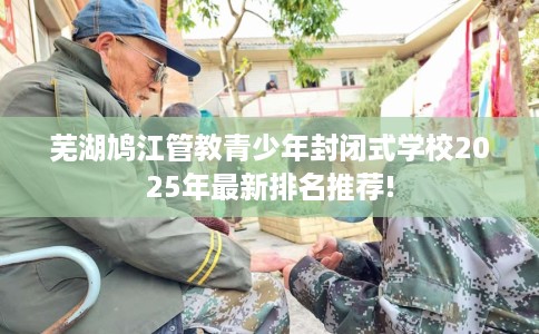 芜湖鸠江管教青少年封闭式学校2025年最新排名推荐!