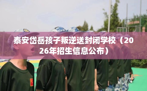 泰安岱岳孩子叛逆送封闭学校（2026年招生信息公布）