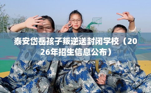 泰安岱岳孩子叛逆送封闭学校（2026年招生信息公布）