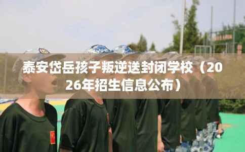 泰安岱岳孩子叛逆送封闭学校（2026年招生信息公布）