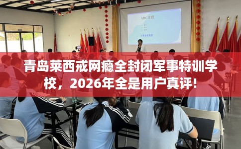 青岛莱西戒网瘾全封闭军事特训学校，2026年全是用户真评!