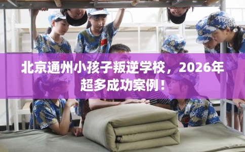 北京通州小孩子叛逆学校，2026年超多成功案例！
