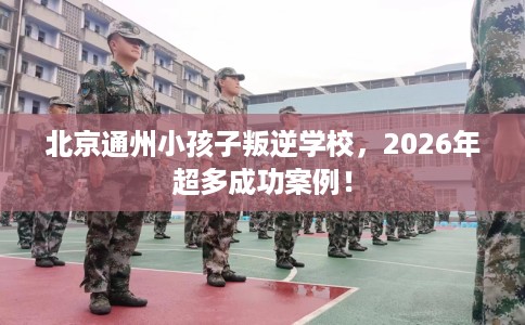 北京通州小孩子叛逆学校，2026年超多成功案例！