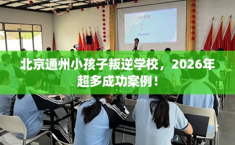 北京通州小孩子叛逆学校，2026年超多成功案例！