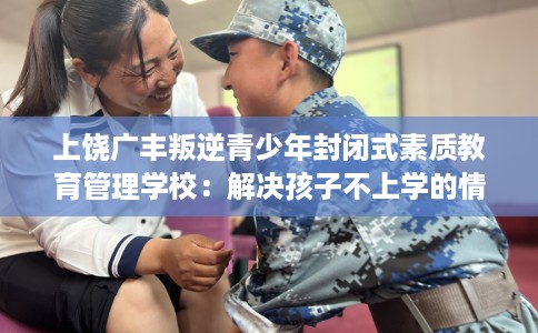 上饶广丰叛逆青少年封闭式素质教育管理学校：解决孩子不上学的情况