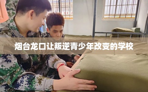 烟台龙口让叛逆青少年改变的学校