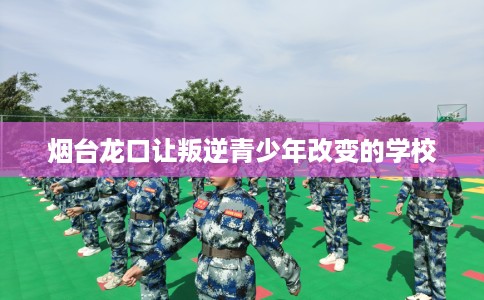烟台龙口让叛逆青少年改变的学校