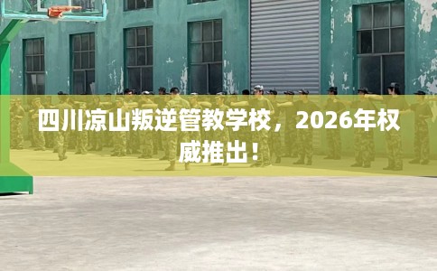 四川凉山叛逆管教学校，2026年权威推出！