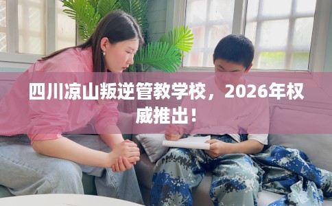 四川凉山叛逆管教学校，2026年权威推出！