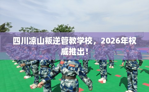 四川凉山叛逆管教学校，2026年权威推出！