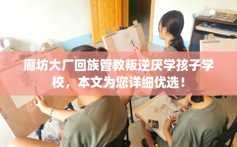 廊坊大厂回族管教叛逆厌学孩子学校，本文为您详细优选！