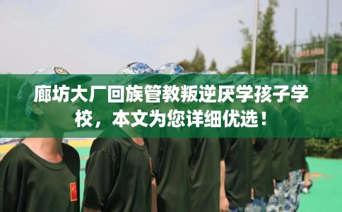 廊坊大厂回族管教叛逆厌学孩子学校，本文为您详细优选！