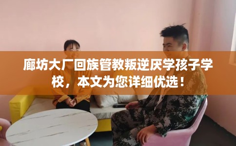 廊坊大厂回族管教叛逆厌学孩子学校，本文为您详细优选！