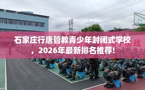 石家庄行唐管教青少年封闭式学校，2026年最新排名推荐!