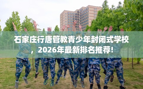 石家庄行唐管教青少年封闭式学校，2026年最新排名推荐!