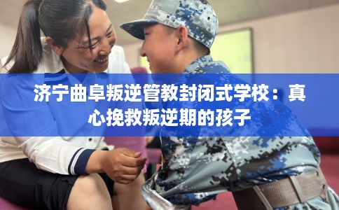 济宁曲阜叛逆管教封闭式学校：真心挽救叛逆期的孩子