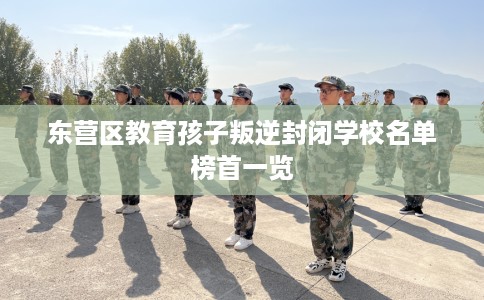 东营区教育孩子叛逆封闭学校名单榜首一览
