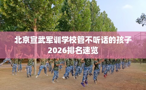 北京宣武军训学校管不听话的孩子2026排名速览