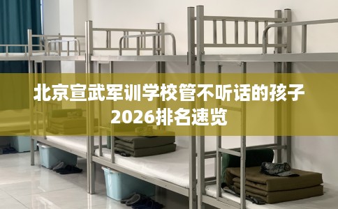 北京宣武军训学校管不听话的孩子2026排名速览