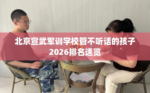 北京宣武军训学校管不听话的孩子2026排名速览