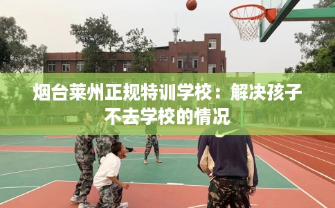 烟台莱州正规特训学校：解决孩子不去学校的情况