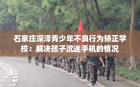 石家庄深泽青少年不良行为矫正学校：解决孩子沉迷手机的情况