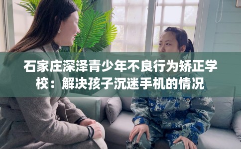 石家庄深泽青少年不良行为矫正学校：解决孩子沉迷手机的情况