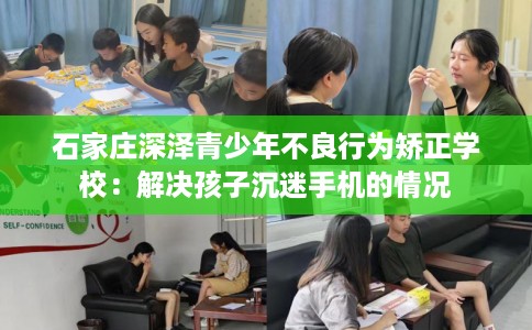石家庄深泽青少年不良行为矫正学校：解决孩子沉迷手机的情况