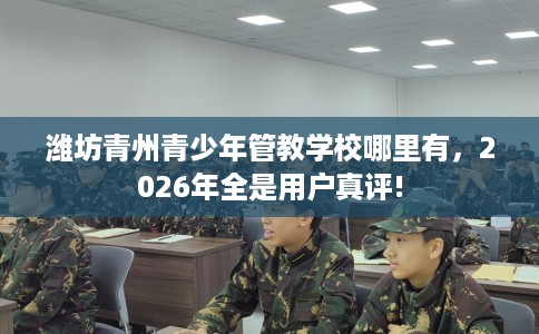 潍坊青州青少年管教学校哪里有，2026年全是用户真评!