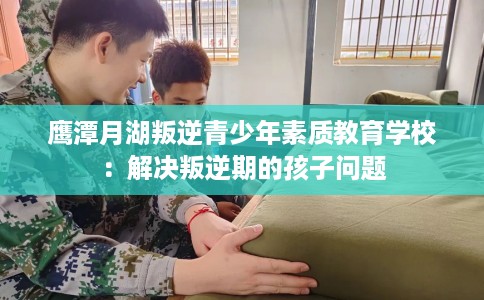 鹰潭月湖叛逆青少年素质教育学校：解决叛逆期的孩子问题